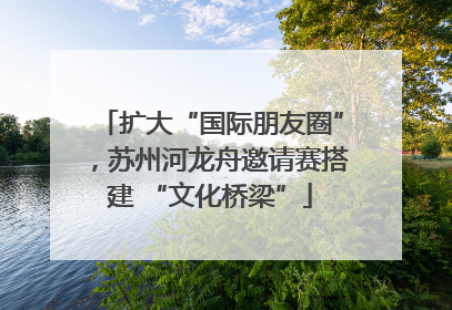 扩大“国际朋友圈”，苏州河龙舟邀请赛搭建 “文化桥梁”